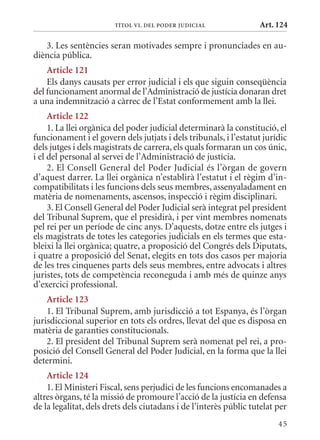 TÍTol VI. DEl PoDEr juDICIal               Art. 124

   3. Les sentències seran motivades sempre i pronunciades en au-
diència pública.
    article 121
    Els danys causats per error judicial i els que siguin conseqüència
del funcionament anormal de l’Administració de justícia donaran dret
a una indemnització a càrrec de l’Estat conformement amb la llei.
     article 122
     1. La llei orgànica del poder judicial determinarà la constitució, el
funcionament i el govern dels jutjats i dels tribunals, i l’estatut jurídic
dels jutges i dels magistrats de carrera, els quals formaran un cos únic,
i el del personal al servei de l’Administració de justícia.
     2. El Consell General del Poder Judicial és l’òrgan de govern
d’aquest darrer. La llei orgànica n’establirà l’estatut i el règim d’in-
compatibilitats i les funcions dels seus membres, assenyaladament en
matèria de nomenaments, ascensos, inspecció i règim disciplinari.
     3. El Consell General del Poder Judicial serà integrat pel president
del Tribunal Suprem, que el presidirà, i per vint membres nomenats
pel rei per un període de cinc anys. D’aquests, dotze entre els jutges i
els magistrats de totes les categories judicials en els termes que esta-
bleixi la llei orgànica; quatre, a proposició del Congrés dels Diputats,
i quatre a proposició del Senat, elegits en tots dos casos per majoria
de les tres cinquenes parts dels seus membres, entre advocats i altres
juristes, tots de competència reconeguda i amb més de quinze anys
d’exercici professional.
    article 123
    1. El Tribunal Suprem, amb jurisdicció a tot Espanya, és l’òrgan
jurisdiccional superior en tots els ordres, llevat del que es disposa en
matèria de garanties constitucionals.
    2. El president del Tribunal Suprem serà nomenat pel rei, a pro-
posició del Consell General del Poder Judicial, en la forma que la llei
determini.
    article 124
    1. El ministeri Fiscal, sens perjudici de les funcions encomanades a
altres òrgans, té la missió de promoure l’acció de la justícia en defensa
de la legalitat, dels drets dels ciutadans i de l’interès públic tutelat per
                                                                         45
 