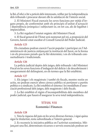 Art. 125                   ConsTITuCIó EsPanyola


la llei, d’ofici o bé a petició dels interessats, vetllar per la independència
dels tribunals i procurar davant ells la satisfacció de l’interès social.
     2. El ministeri Fiscal exerceix les seves funcions per mitjà d’òr-
gans propis, de conformitat amb els principis d’unitat d’actuació
i dependència jeràrquica i subjectant-se, en tot cas, als de legalitat i
imparcialitat.
     3. La llei regularà l’estatut orgànic del ministeri Fiscal.
     4. El fiscal general de l’Estat serà nomenat pel rei, a proposició del
Govern, havent estat escoltat el Consell General del Poder Judicial.
    article 125
    Els ciutadans podran exercir l’acció popular i participar en l’Ad-
ministració de justícia mitjançant la institució del Jurat, en la forma
i en els processos penals que la llei determini, i en els tribunals con-
suetudinaris i tradicionals.
    article 126
    La policia judicial depèn dels jutges, dels tribunals i del ministeri
Fiscal en les seves funcions d’indagació del delicte i de descobriment i
assegurament del delinqüent, en els termes que la llei estableixi.
    article 127
    1. Els jutges i els magistrats i també els fiscals, mentre restin en
actiu, no podran exercir altres càrrecs públics ni pertànyer a partits
polítics o a sindicats. La llei establirà el sistema i les modalitats d’asso-
ciació professional dels jutges, dels magistrats i dels fiscals.
    2. La llei establirà el règim d’incompatibilitats dels membres del
poder judicial, que haurà d’assegurar la seva total independència.

                            TÍTol VII
                         Economia i Finances
    article 128
    1. Tota la riquesa del país en les seves diverses formes, i sigui quina
sigui la titularitat, resta subordinada a l’interès general.
    2. Es reconeix la iniciativa pública en l’activitat econòmica. mit-
jançant una llei, determinats recursos o serveis essencials podran ser
46
 