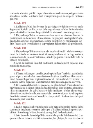 TÍTol VII. EConomIa I FInanCEs              Art. 132

reservats al sector públic, especialment en cas de monopoli; podrà ser
acordada, també, la intervenció d’empreses quan ho exigeixi l’interès
general.
     article 129
     1. La llei establirà les formes de participació dels interessats en la
Seguretat Social i en l’activitat dels organismes públics la funció dels
quals afecti directament la qualitat de la vida o el benestar general.
     2. Els poders públics promouran eficaçment les diverses formes de
participació en l’empresa i fomentaran, mitjançant una legislació ade-
quada, les societats cooperatives. També establiran els mitjans que faci-
litin l’accés dels treballadors a la propietat dels mitjans de producció.
    article 130
    1. Els poders públics atendran a la modernització i al desenvolupa-
ment de tots els sectors econòmics i, assenyaladament, de l’agricultura,
la ramaderia, la pesca i l’artesania, a fi d’equiparar el nivell de vida de
tots els espanyols.
    2. Amb la mateixa finalitat es donarà un tractament especial a les
zones de muntanya.
     article 131
     1. L’Estat, mitjançant una llei, podrà planificar l’activitat econòmica
general per a atendre les necessitats col·lectives, equilibrar i harmonit-
zar el desenvolupament regional i sectorial i estimular el creixement de
la renda i de la riquesa i la distribució més justa d’aquesta darrera.
     2. El Govern elaborarà els projectes de planificació d’acord amb les
previsions que li siguin subministrades per les comunitats autònomes
i l’assessorament i la col·laboració dels sindicats i de les altres orga-
nitzacions professionals, empresarials i econòmiques. Amb aquesta
finalitat es constituirà un Consell, la composició i les funcions del qual
desenvoluparà una llei.
    article 132
    1. La llei regularà el règim jurídic dels béns de domini públic i dels
comunals inspirant-se en els principis d’inalienabilitat, imprescripti-
bilitat i inembargabilitat, i també es regularà la desafectació.
    2. Són béns de domini públic estatal els que la llei determini i, en
qualsevol cas, la zona maritimoterrestre, les platges, la mar territorial
                                                                         47
 
