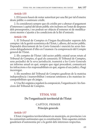 TÍTol VIII. DE l’orGanITzaCIó TErrITorIal DE l’EsTaT   Art. 137

    article 135
    1. El Govern haurà de restar autoritzat per una llei per tal d’emetre
deute públic o contreure crèdit.
    2. Es considerarà sempre que els crèdits per a abonar el pagament
d’interessos i capital del deute públic són inclosos en l’estat de despeses
dels pressupostos, i no podran ser objecte d’esmenes ni de modifica-
cions mentre s’ajustin a les condicions de la llei d’emissió.
     article 136
     1. El Tribunal de Comptes és l’òrgan fiscalitzador suprem dels
comptes i de la gestió econòmica de l’Estat, i, alhora, del sector públic.
Dependrà directament de les Corts Generals i exercirà les seves fun-
cions delegadament d’elles en l’examen i la comprovació del Compte
general de l’Estat.
     2. Els comptes de l’Estat i del sector públic estatal seran retuts al
Tribunal de Comptes, el qual els censurarà. El Tribunal de Comptes,
sens perjudici de la seva jurisdicció, trametrà a les Corts Generals
un informe anual en què, sempre que sigui procedent, comunicarà
les infraccions o les responsabilitats en què, segons el seu judici, s’hagi
incorregut.
     3. Els membres del Tribunal de Comptes gaudiran de la mateixa
independència i inamovibilitat i restaran sotmesos a les mateixes in-
compatibilitats que els jutges.
     4. Una llei orgànica regularà la composició, l’organització i les fun-
cions del Tribunal de Comptes.


                          TÍTol VIII
              De l’organització territorial de l’Estat
                         CAPÍTOL PRImER
                          Principis generals
     article 137
     L’Estat s’organitza territorialment en municipis, en províncies i en
les comunitats autònomes que es constitueixin. Totes aquestes entitats
gaudeixen d’autonomia per a la gestió dels interessos respectius.
                                                                        49
 