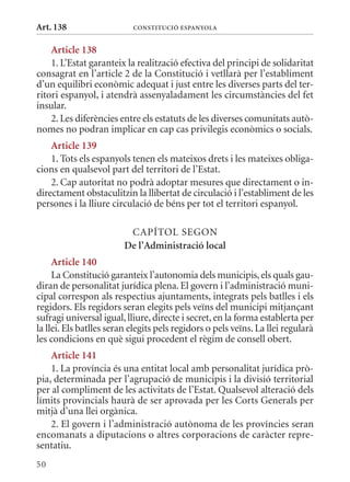 Art. 138                   ConsTITuCIó EsPanyola


    article 138
    1. L’Estat garanteix la realització efectiva del principi de solidaritat
consagrat en l’article 2 de la Constitució i vetllarà per l’establiment
d’un equilibri econòmic adequat i just entre les diverses parts del ter-
ritori espanyol, i atendrà assenyaladament les circumstàncies del fet
insular.
    2. Les diferències entre els estatuts de les diverses comunitats autò-
nomes no podran implicar en cap cas privilegis econòmics o socials.
    article 139
    1. Tots els espanyols tenen els mateixos drets i les mateixes obliga-
cions en qualsevol part del territori de l’Estat.
    2. Cap autoritat no podrà adoptar mesures que directament o in-
directament obstaculitzin la llibertat de circulació i l’establiment de les
persones i la lliure circulació de béns per tot el territori espanyol.

                          CAPÍTOL SEGON
                         De l’administració local
     article 140
     La Constitució garanteix l’autonomia dels municipis, els quals gau-
diran de personalitat jurídica plena. El govern i l’administració muni-
cipal correspon als respectius ajuntaments, integrats pels batlles i els
regidors. Els regidors seran elegits pels veïns del municipi mitjançant
sufragi universal igual, lliure, directe i secret, en la forma establerta per
la llei. Els batlles seran elegits pels regidors o pels veïns. La llei regularà
les condicions en què sigui procedent el règim de consell obert.
    article 141
    1. La província és una entitat local amb personalitat jurídica prò-
pia, determinada per l’agrupació de municipis i la divisió territorial
per al compliment de les activitats de l’Estat. qualsevol alteració dels
límits provincials haurà de ser aprovada per les Corts Generals per
mitjà d’una llei orgànica.
    2. El govern i l’administració autònoma de les províncies seran
encomanats a diputacions o altres corporacions de caràcter repre-
sentatiu.
50
 