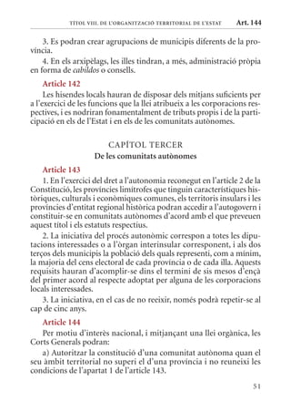 TÍTol VIII. DE l’orGanITzaCIó TErrITorIal DE l’EsTaT   Art. 144

    3. Es podran crear agrupacions de municipis diferents de la pro-
víncia.
    4. En els arxipèlags, les illes tindran, a més, administració pròpia
en forma de cabildos o consells.
     article 142
     Les hisendes locals hauran de disposar dels mitjans suficients per
a l’exercici de les funcions que la llei atribueix a les corporacions res-
pectives, i es nodriran fonamentalment de tributs propis i de la parti-
cipació en els de l’Estat i en els de les comunitats autònomes.

                        CAPÍTOL TERCER
                    De les comunitats autònomes
    article 143
    1. En l’exercici del dret a l’autonomia reconegut en l’article 2 de la
Constitució, les províncies limítrofes que tinguin característiques his-
tòriques, culturals i econòmiques comunes, els territoris insulars i les
províncies d’entitat regional històrica podran accedir a l’autogovern i
constituir-se en comunitats autònomes d’acord amb el que preveuen
aquest títol i els estatuts respectius.
    2. La iniciativa del procés autonòmic correspon a totes les dipu-
tacions interessades o a l’òrgan interinsular corresponent, i als dos
terços dels municipis la població dels quals representi, com a mínim,
la majoria del cens electoral de cada província o de cada illa. Aquests
requisits hauran d’acomplir-se dins el termini de sis mesos d’ençà
del primer acord al respecte adoptat per alguna de les corporacions
locals interessades.
    3. La iniciativa, en el cas de no reeixir, només podrà repetir-se al
cap de cinc anys.
   article 144
   Per motiu d’interès nacional, i mitjançant una llei orgànica, les
Corts Generals podran:
   a) Autoritzar la constitució d’una comunitat autònoma quan el
seu àmbit territorial no superi el d’una província i no reuneixi les
condicions de l’apartat 1 de l’article 143.
                                                                        51
 