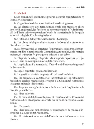 TÍTol VIII. DE l’orGanITzaCIó TErrITorIal DE l’EsTaT     Art. 148

    article 148
    1. Les comunitats autònomes podran assumir competències en
les matèries següents:
    1a. Organització de les seves institucions d’autogovern.
    2a. Les alteracions dels termes municipals compresos en el seu
territori i, en general, les funcions que corresponguin a l’Administra-
ció de l’Estat sobre corporacions locals, la transferència de les quals
autoritzi la legislació sobre règim local.
    3a. Ordenació del territori, urbanisme i habitatge.
    4a. Les obres públiques d’interès per a la Comunitat Autònoma
dins el seu territori.
    5a. Els ferrocarrils i les carreteres l’itinerari dels quals transcorri ín-
tegrament dins el territori de la Comunitat Autònoma i, de la mateixa
manera, el transport fet per aquests mitjans o per cable.
    6a. Els ports de refugi, els ports i els aeroports esportius i, en ge-
neral, els que no acompleixin activitats comercials.
    7a. L’agricultura i la ramaderia, d’acord amb l’ordenació general
de l’economia.
    8a. Espais forestals i el seu aprofitament.
    9a. La gestió en matèria de protecció del medi ambient.
    10a. Els projectes, la construcció i l’explotació dels aprofitaments
hidràulics, canals i regatges d’interès per a la Comunitat Autònoma,
les aigües minerals i les termals.
    11a. La pesca en aigües interiors, la de marisc i l’aqüicultura, la
caça i la pesca fluvial.
    12a. Fires interiors.
    13a. El foment del desenvolupament econòmic de la Comunitat
Autònoma dins els objectius marcats per la política econòmica na-
cional.
    14a. L’artesania.
    15a. Els museus, les biblioteques i els conservatoris de música d’in-
terès per a la Comunitat Autònoma.
    16a. El patrimoni monumental d’interès per a la Comunitat Au-
tònoma.
                                                                            53
 