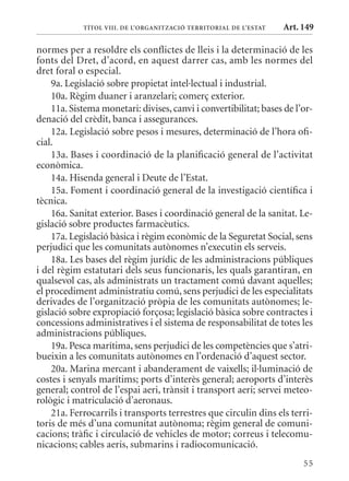 TÍTol VIII. DE l’orGanITzaCIó TErrITorIal DE l’EsTaT   Art. 149

normes per a resoldre els conflictes de lleis i la determinació de les
fonts del Dret, d’acord, en aquest darrer cas, amb les normes del
dret foral o especial.
    9a. Legislació sobre propietat intel·lectual i industrial.
    10a. Règim duaner i aranzelari; comerç exterior.
    11a. Sistema monetari: divises, canvi i convertibilitat; bases de l’or-
denació del crèdit, banca i assegurances.
    12a. Legislació sobre pesos i mesures, determinació de l’hora ofi-
cial.
    13a. Bases i coordinació de la planificació general de l’activitat
econòmica.
    14a. Hisenda general i Deute de l’Estat.
    15a. Foment i coordinació general de la investigació científica i
tècnica.
    16a. Sanitat exterior. Bases i coordinació general de la sanitat. Le-
gislació sobre productes farmacèutics.
    17a. Legislació bàsica i règim econòmic de la Seguretat Social, sens
perjudici que les comunitats autònomes n’executin els serveis.
    18a. Les bases del règim jurídic de les administracions públiques
i del règim estatutari dels seus funcionaris, les quals garantiran, en
qualsevol cas, als administrats un tractament comú davant aquelles;
el procediment administratiu comú, sens perjudici de les especialitats
derivades de l’organització pròpia de les comunitats autònomes; le-
gislació sobre expropiació forçosa; legislació bàsica sobre contractes i
concessions administratives i el sistema de responsabilitat de totes les
administracions públiques.
    19a. Pesca marítima, sens perjudici de les competències que s’atri-
bueixin a les comunitats autònomes en l’ordenació d’aquest sector.
    20a. marina mercant i abanderament de vaixells; il·luminació de
costes i senyals marítims; ports d’interès general; aeroports d’interès
general; control de l’espai aeri, trànsit i transport aeri; servei meteo-
rològic i matriculació d’aeronaus.
    21a. Ferrocarrils i transports terrestres que circulin dins els terri-
toris de més d’una comunitat autònoma; règim general de comuni-
cacions; tràfic i circulació de vehicles de motor; correus i telecomu-
nicacions; cables aeris, submarins i radiocomunicació.
                                                                        55
 