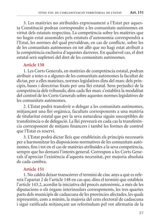 TÍTol VIII. DE l’orGanITzaCIó TErrITorIal DE l’EsTaT   Art. 151

    3. Les matèries no atribuïdes expressament a l’Estat per aques-
ta Constitució podran correspondre a les comunitats autònomes en
virtut dels estatuts respectius. La competència sobre les matèries que
no hagin estat assumides pels estatuts d’autonomia correspondrà a
l’Estat, les normes del qual prevaldran, en cas de conflicte, sobre les
de les comunitats autònomes en tot allò que no hagi estat atribuït a
la competència exclusiva d’aquestes darreres. En qualsevol cas, el dret
estatal serà supletori del dret de les comunitats autònomes.
    article 150
    1. Les Corts Generals, en matèries de competència estatal, podran
atribuir a totes o a algunes de les comunitats autònomes la facultat de
dictar, per a elles mateixes, normes legislatives dins del marc dels prin-
cipis, bases i directrius fixats per una llei estatal. Sens perjudici de la
competència dels tribunals, dins cada llei marc s’establirà la modalitat
del control de les Corts Generals sobre aquestes normes legislatives de
les comunitats autònomes.
    2. L’Estat podrà transferir o delegar a les comunitats autònomes,
mitjançant una llei orgànica, facultats corresponents a una matèria
de titularitat estatal que per la seva naturalesa siguin susceptibles de
transferència o de delegació. La llei preveurà en cada cas la transferèn-
cia corresponent de mitjans financers i també les formes de control
que l’Estat es reservi.
    3. L’Estat podrà dictar lleis que estableixin els principis necessaris
per a harmonitzar les disposicions normatives de les comunitats autò-
nomes, fins i tot en el cas de matèries atribuïdes a la seva competència,
sempre que ho demani l’interès general. Correspon a les Corts Gene-
rals d’apreciar l’existència d’aquesta necessitat, per majoria absoluta
de cada cambra.
     article 151
     1. No caldrà deixar transcórrer el termini de cinc anys a què es refe-
reix l’apartat 2 de l’article 148 en cas que, dins el termini que estableix
l’article 143.2, acordin la iniciativa del procés autonòmic, a més de les
diputacions o els òrgans interinsulars corresponents, les tres quartes
parts dels municipis de cadascuna de les províncies afectades, les quals
representin, com a mínim, la majoria del cens electoral de cadascuna
i sigui ratificada mitjançant un referèndum pel vot afirmatiu de la
                                                                        57
 