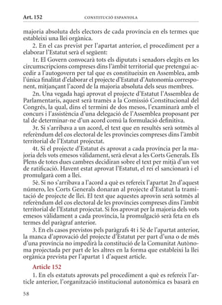Art. 152                  ConsTITuCIó EsPanyola


majoria absoluta dels electors de cada província en els termes que
estableixi una llei orgànica.
    2. En el cas previst per l’apartat anterior, el procediment per a
elaborar l’Estatut serà el següent:
    1r. El Govern convocarà tots els diputats i senadors elegits en les
circumscripcions compreses dins l’àmbit territorial que pretengui ac-
cedir a l’autogovern per tal que es constitueixin en Assemblea, amb
l’única finalitat d’elaborar el projecte d’Estatut d’Autonomia correspo-
nent, mitjançant l’acord de la majoria absoluta dels seus membres.
    2n. Una vegada hagi aprovat el projecte d’Estatut l’Assemblea de
Parlamentaris, aquest serà tramès a la Comissió Constitucional del
Congrés, la qual, dins el termini de dos mesos, l’examinarà amb el
concurs i l’assistència d’una delegació de l’Assemblea proposant per
tal de determinar-ne d’un acord comú la formulació definitiva.
    3r. Si s’arribava a un acord, el text que en resultés serà sotmès al
referèndum del cos electoral de les províncies compreses dins l’àmbit
territorial de l’Estatut projectat.
    4t. Si el projecte d’Estatut és aprovat a cada província per la ma-
joria dels vots emesos vàlidament, serà elevat a les Corts Generals. Els
Plens de totes dues cambres decidiran sobre el text per mitjà d’un vot
de ratificació. Havent estat aprovat l’Estatut, el rei el sancionarà i el
promulgarà com a llei.
    5è. Si no s’arribava a l’acord a què es refereix l’apartat 2n d’aquest
número, les Corts Generals donaran al projecte d’Estatut la trami-
tació de projecte de llei. El text que aquestes aprovin serà sotmès al
referèndum del cos electoral de les províncies compreses dins l’àmbit
territorial de l’Estatut projectat. Si fos aprovat per la majoria dels vots
emesos vàlidament a cada província, la promulgació serà feta en els
termes del paràgraf anterior.
    3. En els casos previstos pels paràgrafs 4t i 5è de l’apartat anterior,
la manca d’aprovació del projecte d’Estatut per part d’una o de més
d’una província no impedirà la constitució de la Comunitat Autòno-
ma projectada per part de les altres en la forma que estableixi la llei
orgànica prevista per l’apartat 1 d’aquest article.
    article 152
    1. En els estatuts aprovats pel procediment a què es refereix l’ar-
ticle anterior, l’organització institucional autonòmica es basarà en
58
 