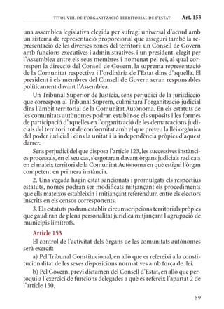 TÍTol VIII. DE l’orGanITzaCIó TErrITorIal DE l’EsTaT   Art. 153

una assemblea legislativa elegida per sufragi universal d’acord amb
un sistema de representació proporcional que asseguri també la re-
presentació de les diverses zones del territori; un Consell de Govern
amb funcions executives i administratives, i un president, elegit per
l’Assemblea entre els seus membres i nomenat pel rei, al qual cor-
respon la direcció del Consell de Govern, la suprema representació
de la Comunitat respectiva i l’ordinària de l’Estat dins d’aquella. El
president i els membres del Consell de Govern seran responsables
políticament davant l’Assemblea.
    Un Tribunal Superior de Justícia, sens perjudici de la jurisdicció
que correspon al Tribunal Suprem, culminarà l’organització judicial
dins l’àmbit territorial de la Comunitat Autònoma. En els estatuts de
les comunitats autònomes podran establir-se els supòsits i les formes
de participació d’aquelles en l’organització de les demarcacions judi-
cials del territori, tot de conformitat amb el que preveu la llei orgànica
del poder judicial i dins la unitat i la independència pròpies d’aquest
darrer.
    Sens perjudici del que disposa l’article 123, les successives instànci-
es processals, en el seu cas, s’esgotaran davant òrgans judicials radicats
en el mateix territori de la Comunitat Autònoma en què estigui l’òrgan
competent en primera instància.
    2. Una vegada hagin estat sancionats i promulgats els respectius
estatuts, només podran ser modificats mitjançant els procediments
que ells mateixos estableixin i mitjançant referèndum entre els electors
inscrits en els censos corresponents.
    3. Els estatuts podran establir circumscripcions territorials pròpies
que gaudiran de plena personalitat jurídica mitjançant l’agrupació de
municipis limítrofs.
    article 153
    El control de l’activitat dels òrgans de les comunitats autònomes
serà exercit:
    a) Pel Tribunal Constitucional, en allò que es refereixi a la consti-
tucionalitat de les seves disposicions normatives amb força de llei.
    b) Pel Govern, previ dictamen del Consell d’Estat, en allò que per-
toqui a l’exercici de funcions delegades a què es refereix l’apartat 2 de
l’article 150.
                                                                        59
 