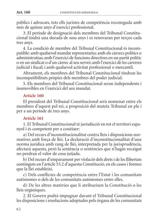 Art. 160                  ConsTITuCIó EsPanyola


públics i advocats, tots ells juristes de competència reconeguda amb
més de quinze anys d’exercici professional.
    3. El període de designació dels membres del Tribunal Constitu-
cional tindrà una durada de nou anys i es renovaran per terços cada
tres anys.
    4. La condició de membre del Tribunal Constitucional és incom-
patible: amb qualsevol mandat representatiu; amb els càrrecs polítics o
administratius; amb l’exercici de funcions directives en un partit polític
o en un sindicat o d’un càrrec al seu servei; amb l’exercici de les carreres
judicial i fiscal; i amb qualsevol activitat professional o mercantil.
    Altrament, els membres del Tribunal Constitucional tindran les
incompatibilitats pròpies dels membres del poder judicial.
    5. Els membres del Tribunal Constitucional seran independents i
inamovibles en l’exercici del seu mandat.
    article 160
    El president del Tribunal Constitucional serà nomenat entre els
membres d’aquest pel rei, a proposició del mateix Tribunal en ple i
per a un període de tres anys.
     article 161
     1. El Tribunal Constitucional té jurisdicció en tot el territori espa-
nyol i és competent per a conèixer:
     a) Del recurs d’inconstitucionalitat contra lleis i disposicions nor-
matives amb força de llei. La declaració d’inconstitucionalitat d’una
norma jurídica amb rang de llei, interpretada per la jurisprudència,
afectarà aquesta, però la sentència o sentències que n’hagin recaigut
no perdran el valor de cosa jutjada.
     b) Del recurs d’emparament per violació dels drets i de les llibertats
continguts en l’article 53.2 d’aquesta Constitució, en els casos i formes
que la llei estableixi.
     c) Dels conflictes de competència entre l’Estat i les comunitats
autònomes o dels de les comunitats autònomes entre elles.
     d) De les altres matèries que li atribueixen la Constitució o les
lleis orgàniques.
     2. El Govern podrà impugnar davant el Tribunal Constitucional
les disposicions i resolucions adoptades pels òrgans de les comunitats
62
 