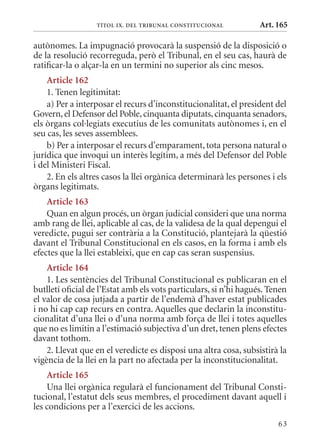 TÍTol Ix. DEl TrIbunal ConsTITuCIonal           Art. 165

autònomes. La impugnació provocarà la suspensió de la disposició o
de la resolució recorreguda, però el Tribunal, en el seu cas, haurà de
ratificar-la o alçar-la en un termini no superior als cinc mesos.
    article 162
    1. Tenen legitimitat:
    a) Per a interposar el recurs d’inconstitucionalitat, el president del
Govern, el Defensor del Poble, cinquanta diputats, cinquanta senadors,
els òrgans col·legiats executius de les comunitats autònomes i, en el
seu cas, les seves assemblees.
    b) Per a interposar el recurs d’emparament, tota persona natural o
jurídica que invoqui un interès legítim, a més del Defensor del Poble
i del ministeri Fiscal.
    2. En els altres casos la llei orgànica determinarà les persones i els
òrgans legitimats.
    article 163
    quan en algun procés, un òrgan judicial consideri que una norma
amb rang de llei, aplicable al cas, de la validesa de la qual depengui el
veredicte, pugui ser contrària a la Constitució, plantejarà la qüestió
davant el Tribunal Constitucional en els casos, en la forma i amb els
efectes que la llei estableixi, que en cap cas seran suspensius.
    article 164
    1. Les sentències del Tribunal Constitucional es publicaran en el
butlletí oficial de l’Estat amb els vots particulars, si n’hi hagués. Tenen
el valor de cosa jutjada a partir de l’endemà d’haver estat publicades
i no hi cap cap recurs en contra. Aquelles que declarin la inconstitu-
cionalitat d’una llei o d’una norma amb força de llei i totes aquelles
que no es limitin a l’estimació subjectiva d’un dret, tenen plens efectes
davant tothom.
    2. Llevat que en el veredicte es disposi una altra cosa, subsistirà la
vigència de la llei en la part no afectada per la inconstitucionalitat.
    article 165
    Una llei orgànica regularà el funcionament del Tribunal Consti-
tucional, l’estatut dels seus membres, el procediment davant aquell i
les condicions per a l’exercici de les accions.
                                                                        63
 