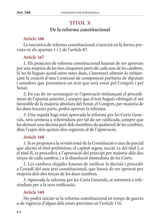 Art. 166                  ConsTITuCIó EsPanyola


                             TÍTol x
                   De la reforma constitucional
    article 166
    La iniciativa de reforma constitucional s’exercirà en la forma pre-
vista en els apartats 1 i 2 de l’article 87.
    article 167
    1. Els projectes de reforma constitucional hauran de ser aprovats
per una majoria de les tres cinquenes parts de cada una de les cambres.
Si no hi hagués acord entre totes dues, s’intentarà obtenir-lo mitjan-
çant la creació d’una Comissió de composició paritària de diputats
i senadors que presentarà un text que serà votat pel Congrés i pel
Senat.
    2. En cas de no aconseguir-se l’aprovació mitjançant el procedi-
ment de l’apartat anterior, i sempre que el text hagués obtingut el vot
favorable de la majoria absoluta del Senat, el Congrés, per majoria de
les dues terceres parts, podrà aprovar la reforma.
    3. Una vegada hagi estat aprovada la reforma per les Corts Gene-
rals, serà sotmesa a referèndum per tal de ser ratificada, sempre que
ho demani una dècima part dels membres de qualsevol de les cambres,
dins l’espai dels quinze dies següents al de l’aprovació.
     article 168
     1. Si es proposava la revisió total de la Constitució o una de parcial
que afectés el títol preliminar, el capítol segon, secció 1a del títol I, o
el títol II, es procedirà a l’aprovació del principi per majoria dels dos
terços de cada cambra, i a la dissolució immediata de les Corts.
     2. Les cambres elegides hauran de ratificar la decisió i procedir
a l’estudi del nou text constitucional, que haurà de ser aprovat per
majoria dels dos terços de les dues cambres.
     3. Aprovada la reforma per les Corts Generals, se sotmetrà a refe-
rèndum per a la seva ratificació.
   article 169
   No podrà iniciar-se la reforma constitucional en temps de guerra
o de vigència d’algun dels estats previstos en l’article 116.
64
 