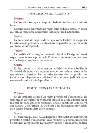DIsPosICIons aDDICIonals I TransITòrIEs             DT 2

                DISPOSICIONS ADDICIONALS
    Primera
    La Constitució empara i respecta els drets històrics dels territoris
forals.
    L’actualització general del dit règim foral es durà a terme, en el seu
cas, dins el marc de la Constitució i dels estatuts d’autonomia.
    segona
    La declaració de majoria d’edat que conté l’article 12 d’aquesta
Constitució no perjudica les situacions emparades pels drets forals
en l’àmbit del dret privat.
    Tercera
    La modificació del règim econòmic i fiscal de l’arxipèlag canari
requerirà un informe previ de la Comunitat Autònoma o, en el seu
cas, de l’òrgan provisional autonòmic.
    Quarta
    En les comunitats autònomes on resideixi més d’una Audiència
Territorial, els estatuts d’autonomia respectius podran mantenir les
que ja hi eren i distribuir les competències entre elles, sempre de con-
formitat amb el que preveu la llei orgànica del poder judicial i man-
tenint-ne la unitat i la independència.

                DISPOSICIONS TRANSITòRIES
    Primera
    En els territoris dotats d’un règim provisional d’autonomia, els
seus òrgans col·legiats superiors, per mitjà d’un acord adoptat per la
majoria absoluta dels seus membres, podran substituir la iniciativa
que l’apartat 2 de l’article 143 atribueix a les diputacions provincials
o als òrgans interinsulars corresponents.
   segona
   Els territoris que en el passat haguessin plebiscitat afirmativament
projectes d’estatut d’autonomia i en el moment de promulgar aquesta
Constitució comptin amb règims provisionals d’autonomia, podran
                                                                       65
 