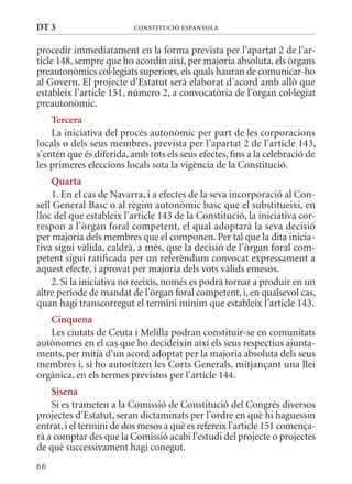 DT 3                      ConsTITuCIó EsPanyola


procedir immediatament en la forma prevista per l’apartat 2 de l’ar-
ticle 148, sempre que ho acordin així, per majoria absoluta, els òrgans
preautonòmics col·legiats superiors, els quals hauran de comunicar-ho
al Govern. El projecte d’Estatut serà elaborat d’acord amb allò que
estableix l’article 151, número 2, a convocatòria de l’òrgan col·legiat
preautonòmic.
    Tercera
    La iniciativa del procés autonòmic per part de les corporacions
locals o dels seus membres, prevista per l’apartat 2 de l’article 143,
s’entén que és diferida, amb tots els seus efectes, fins a la celebració de
les primeres eleccions locals sota la vigència de la Constitució.
    Quarta
    1. En el cas de Navarra, i a efectes de la seva incorporació al Con-
sell General Basc o al règim autonòmic basc que el substitueixi, en
lloc del que estableix l’article 143 de la Constitució, la iniciativa cor-
respon a l’òrgan foral competent, el qual adoptarà la seva decisió
per majoria dels membres que el componen. Per tal que la dita inicia-
tiva sigui vàlida, caldrà, a més, que la decisió de l’òrgan foral com-
petent sigui ratificada per un referèndum convocat expressament a
aquest efecte, i aprovat per majoria dels vots vàlids emesos.
    2. Si la iniciativa no reeixís, només es podrà tornar a produir en un
altre període de mandat de l’òrgan foral competent, i, en qualsevol cas,
quan hagi transcorregut el termini mínim que estableix l’article 143.
   Cinquena
   Les ciutats de Ceuta i melilla podran constituir-se en comunitats
autònomes en el cas que ho decideixin així els seus respectius ajunta-
ments, per mitjà d’un acord adoptat per la majoria absoluta dels seus
membres i, si ho autoritzen les Corts Generals, mitjançant una llei
orgànica, en els termes previstos per l’article 144.
    sisena
    Si es trameten a la Comissió de Constitució del Congrés diversos
projectes d’Estatut, seran dictaminats per l’ordre en què hi haguessin
entrat, i el termini de dos mesos a què es refereix l’article 151 comença-
rà a comptar des que la Comissió acabi l’estudi del projecte o projectes
de què successivament hagi conegut.
66
 