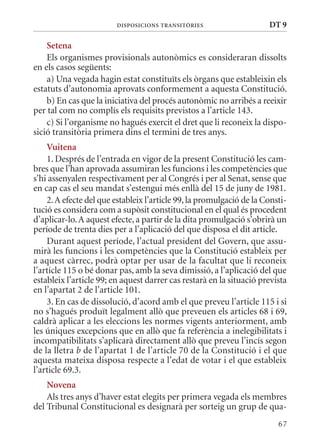 DIsPosICIons TransITòrIEs                    DT 9

    setena
    Els organismes provisionals autonòmics es consideraran dissolts
en els casos següents:
    a) Una vegada hagin estat constituïts els òrgans que estableixin els
estatuts d’autonomia aprovats conformement a aquesta Constitució.
    b) En cas que la iniciativa del procés autonòmic no arribés a reeixir
per tal com no complís els requisits previstos a l’article 143.
    c) Si l’organisme no hagués exercit el dret que li reconeix la dispo-
sició transitòria primera dins el termini de tres anys.
    Vuitena
    1. Després de l’entrada en vigor de la present Constitució les cam-
bres que l’han aprovada assumiran les funcions i les competències que
s’hi assenyalen respectivament per al Congrés i per al Senat, sense que
en cap cas el seu mandat s’estengui més enllà del 15 de juny de 1981.
    2. A efecte del que estableix l’article 99, la promulgació de la Consti-
tució es considera com a supòsit constitucional en el qual és procedent
d’aplicar-lo. A aquest efecte, a partir de la dita promulgació s’obrirà un
període de trenta dies per a l’aplicació del que disposa el dit article.
    Durant aquest període, l’actual president del Govern, que assu-
mirà les funcions i les competències que la Constitució estableix per
a aquest càrrec, podrà optar per usar de la facultat que li reconeix
l’article 115 o bé donar pas, amb la seva dimissió, a l’aplicació del que
estableix l’article 99; en aquest darrer cas restarà en la situació prevista
en l’apartat 2 de l’article 101.
    3. En cas de dissolució, d’acord amb el que preveu l’article 115 i si
no s’hagués produït legalment allò que preveuen els articles 68 i 69,
caldrà aplicar a les eleccions les normes vigents anteriorment, amb
les úniques excepcions que en allò que fa referència a inelegibilitats i
incompatibilitats s’aplicarà directament allò que preveu l’incís segon
de la lletra b de l’apartat 1 de l’article 70 de la Constitució i el que
aquesta mateixa disposa respecte a l’edat de votar i el que estableix
l’article 69.3.
    novena
    Als tres anys d’haver estat elegits per primera vegada els membres
del Tribunal Constitucional es designarà per sorteig un grup de qua-
                                                                         67
 