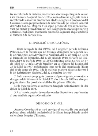 DD                        ConsTITuCIó EsPanyola


tre membres de la mateixa procedència electiva que hagin de cessar
i ser renovats. A aquest únic efecte, es consideraran agrupats com a
membres de la mateixa procedència els dos designats a proposició del
Govern i els dos que procedeixen de la formulada pel Consell General
del Poder Judicial. Després d’un segon període de tres anys es reno-
varà pel mateix procediment un dels dos grups no afectats pel sorteig
anterior. Des d’aquell moment la renovació s’ajustarà al que estableix
el número 3 de l’article 159.

                  DISPOSICIó DEROGATòRIA

    1. Resta derogada la Llei 1/1977, del 4 de gener, per a la Reforma
Política, i, en la mesura que no fossin ja derogades per aquesta llei,
la de Principios del movimiento Nacional, del 17 de maig de 1958;
el Fuero de los Españoles, del 17 de juliol de 1945; el Fuero del Tra-
bajo, del 9 de març de 1938; la Ley Constitutiva de las Cortes, del 17
de juliol de 1942; la Ley de Sucesión en la Jefatura del Estado, del
26 de juliol de 1947, modificades totes per la Llei orgànica de l’Estat
del 10 de gener de 1967, i de la mateixa manera aquesta darrera i
la del Referèndum Nacional, del 22 d’octubre de 1945.
    2. En la mesura que pogués conservar alguna vigència, es considera
derogada definitivament la Llei del 25 d’octubre de 1839 en allò que
pogués afectar les províncies d’àlaba, Guipúscoa i Biscaia.
    De la mateixa forma es considera derogada definitivament la Llei
del 21 de juliol de 1876.
    3. Així mateix queden derogades totes les disposicions que s’oposin
al que estableix aquesta Constitució.

                         DISPOSICIó FINAL

    Aquesta Constitució entrarà en vigor el mateix dia que en sigui
publicat el text oficial al butlletí oficial de l’Estat. Serà publicada també
en les altres llengües d’Espanya.




68
 