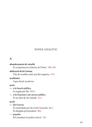ÍNDEx ANALÍTIC


A
abanderament de vaixells
   És competència exclusiva de l’Estat 149.1.20
abdicació de la Corona
   S’ha de resoldre amb una llei orgànica 57.5
acadèmies
    Vegeu Reials Acadèmies
accés
— a la funció pública
   Es regula per llei 103.3
— a les funcions i als càrrecs públics
   És un dret de tot ciutadà 23.2
acció
— del Govern
   És controlada per les Corts Generals 66.2
   És dirigida pel president 98.2
— popular
   Els ciutadans la poden exercir 125

                                                  69
 