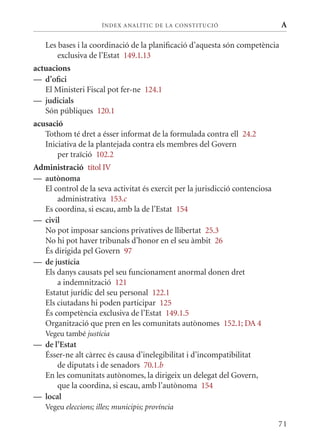 ÍN DE x ANALÍTIC DE LA CONSTITUCI ó                     A

   Les bases i la coordinació de la planificació d’aquesta són competència
       exclusiva de l’Estat 149.1.13
actuacions
— d’ofici
   El ministeri Fiscal pot fer-ne 124.1
— judicials
   Són públiques 120.1
acusació
   Tothom té dret a ésser informat de la formulada contra ell 24.2
   Iniciativa de la plantejada contra els membres del Govern
       per traïció 102.2
Administració títol IV
— autònoma
  El control de la seva activitat és exercit per la jurisdicció contenciosa
      administrativa 153.c
  Es coordina, si escau, amb la de l’Estat 154
— civil
  No pot imposar sancions privatives de llibertat 25.3
  No hi pot haver tribunals d’honor en el seu àmbit 26
  És dirigida pel Govern 97
— de justícia
  Els danys causats pel seu funcionament anormal donen dret
      a indemnització 121
  Estatut jurídic del seu personal 122.1
  Els ciutadans hi poden participar 125
  És competència exclusiva de l’Estat 149.1.5
  Organització que pren en les comunitats autònomes 152.1; DA 4
   Vegeu també justícia
— de l’Estat
  Ésser-ne alt càrrec és causa d’inelegibilitat i d’incompatibilitat
      de diputats i de senadors 70.1.b
  En les comunitats autònomes, la dirigeix un delegat del Govern,
      que la coordina, si escau, amb l’autònoma 154
— local
   Vegeu eleccions; illes; municipis; província

                                                                              71
 
