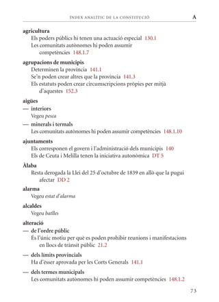ÍN DE x ANALÍTIC DE LA CONSTITUCI ó                   A

agricultura
   Els poders públics hi tenen una actuació especial 130.1
   Les comunitats autònomes hi poden assumir
       competències 148.1.7
agrupacions de municipis
   Determinen la província 141.1
   Se’n poden crear altres que la província 141.3
   Els estatuts poden crear circumscripcions pròpies per mitjà
       d’aquestes 152.3
aigües
— interiors
   Vegeu pesca
— minerals i termals
  Les comunitats autònomes hi poden assumir competències 148.1.10
ajuntaments
   Els corresponen el govern i l’administració dels municipis 140
   Els de Ceuta i melilla tenen la iniciativa autonòmica DT 5
Àlaba
   Resta derogada la Llei del 25 d’octubre de 1839 en allò que la pugui
      afectar DD 2
alarma
   Vegeu estat d’alarma
alcaldes
   Vegeu batlles
alteració
— de l’ordre públic
    És l’únic motiu per què es poden prohibir reunions i manifestacions
        en llocs de trànsit públic 21.2
— dels límits provincials
  Ha d’ésser aprovada per les Corts Generals 141.1
— dels termes municipals
  Les comunitats autònomes hi poden assumir competències 148.1.2

                                                                          73
 