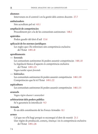 A                      Í nDE x anal ÍTIC DE la Cons TIT u CIó


alumnes
   Intervenen en el control i en la gestió dels centres docents 27.7
ambaixadors
  Són acreditats pel rei 63.1
ampliació de competències
  Procediment per a la de les comunitats autònomes 148.2
apàtrides
   Poden gaudir del dret d’asil 13.4
aplicació de les normes jurídiques
    Les regles que s’hi refereixen són competència exclusiva
        de l’Estat 149.1.8
aprofitaments
— forestals
   Les comunitats autònomes hi poden assumir competències 148.1.8
   La legislació bàsica d’aquests és competència exclusiva
       de l’Estat 149.1.23
     Vegeu també espais forestals
— hidràulics
  Les comunitats autònomes hi poden assumir competències 148.1.10
  Competències que hi té l’Estat 149.1.22
aqüicultura
   Les comunitats autònomes hi poden assumir competències 148.1.11
aranzels
     Vegeu règim duaner i aranzelari
arbitrarietat dels poders públics
   Se’n garanteix la interdicció 9.3
Armada
  És un dels constituents de les Forces Armades 8.1
armes
   Cal que no n’hi hagi perquè es reconegui el dret de reunió 21.1
   Llur règim de producció, comerç, tinença i ús és competència exclusiva
      de l’Estat 149.1.26

74
 