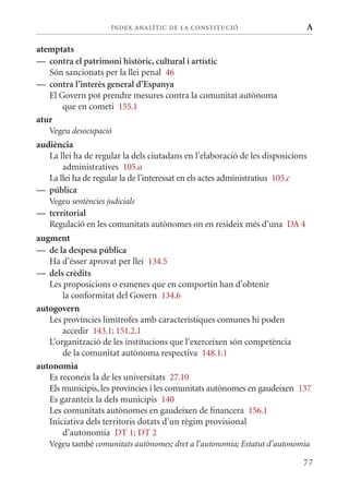 ÍN DE x ANALÍTIC DE LA CONSTITUCI ó                     A

atemptats
— contra el patrimoni històric, cultural i artístic
   Són sancionats per la llei penal 46
— contra l’interès general d’Espanya
   El Govern pot prendre mesures contra la comunitat autònoma
       que en cometi 155.1
atur
   Vegeu desocupació
audiència
   La llei ha de regular la dels ciutadans en l’elaboració de les disposicions
       administratives 105.a
   La llei ha de regular la de l’interessat en els actes administratius 105.c
— pública
   Vegeu sentències judicials
— territorial
  Regulació en les comunitats autònomes on en resideix més d’una DA 4
augment
— de la despesa pública
   Ha d’ésser aprovat per llei 134.5
— dels crèdits
   Les proposicions o esmenes que en comportin han d’obtenir
       la conformitat del Govern 134.6
autogovern
   Les províncies limítrofes amb característiques comunes hi poden
       accedir 143.1; 151.2.1
   L’organització de les institucions que l’exerceixen són competència
       de la comunitat autònoma respectiva 148.1.1
autonomia
   Es reconeix la de les universitats 27.10
   Els municipis, les províncies i les comunitats autònomes en gaudeixen 137
   Es garanteix la dels municipis 140
   Les comunitats autònomes en gaudeixen de financera 156.1
   Iniciativa dels territoris dotats d’un règim provisional
       d’autonomia DT 1; DT 2
   Vegeu també comunitats autònomes; dret a l’autonomia; Estatut d’autonomia

                                                                             77
 