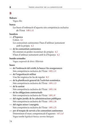 B                       Í nDE x anal ÍTIC DE la Cons TIT u CIó



B
Balears
     Vegeu illes
banca
   Les bases d’ordenació d’aquesta són competència exclusiva
       de l’Estat 149.1.11
bandera
— d’Espanya
   Colors 4.1
   Les comunitats autònomes l’han d’utilitzar juntament
       amb la pròpia 4.2
— de les comunitats autònomes
   Els estatuts en poden reconèixer de pròpies 4.2
   S’han d’utilitzar juntament amb la d’Espanya 4.2
bandes armades
     Vegeu suspensió de drets i llibertats
bases
— de l’ordenació del crèdit, la banca i les assegurances
   Són competència exclusiva de l’Estat 149.1.11
— de l’organització militar
   Una llei orgànica les ha de regular 8.2
— de la planificació general de l’activitat econòmica
   Són competència exclusiva de l’Estat 149.1.13
— de la sanitat
   Són competència exclusiva de l’Estat 149.1.16
— de les obligacions contractuals
   Són competència exclusiva de l’Estat 149.1.8
— del règim jurídic de les administracions públiques
   Són competència exclusiva de l’Estat 149.1.18
— del règim miner i energètic
   Són competència exclusiva de l’Estat 149.1.25
— per al traspàs de serveis a les comunitats autònomes
   Determinen el marc competencial d’aquestes 147.2.d
     Vegeu també legislació bàsica; normes bàsiques

78
 
