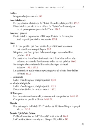 ÍN DE x ANALÍTIC DE LA CONSTITUCI ó                    B

batlles
   Integren els ajuntaments 140
beneficis fiscals
   Els que afecten els tributs de l’Estat s’han d’establir per llei 133.3
   L’import dels que afecten els tributs de l’Estat s’ha de consignar
       en els pressupostos generals de l’Estat 134.2
benestar general
   L’activitat dels organismes públics que l’afecta ha de comptar
       amb la participació dels interessats 129.1
béns
   El fet que perillin pot ésser motiu de prohibició de reunions
       i de manifestacions públiques 21.2
   Ningú no pot ésser privat dels seus sinó per causa d’utilitat
       pública 33.3
   Els particulars han d’ésser indemnitzats si llurs béns o drets són
       lesionats a causa del funcionament dels serveis públics 106.2
   No se’n pot obstaculitzar la lliure circulació pel territori
       espanyol 139.2; 157.2
   Les comunitats autònomes no poden gravar els situats fora de llur
       territori 157.2
— comunals
   La llei n’ha de regular el règim jurídic 132.1
— de domini públic
   La llei n’ha de regular el règim jurídic 132.1
   Determinació dels de caràcter estatal 132.2
biblioteques
   Les comunitats autònomes hi poden assumir competències 148.1.15
   Competències que hi té l’Estat 149.1.28
Biscaia
   Resta derogada la Llei del 25 d’octubre de 1839 en allò que la pugui
       afectar DD 2
Boletín Oficial del Estado
   Publica les sentències del Tribunal Constitucional 164.1
   La Constitució entra en vigor el dia que s’hi publica DF

                                                                            79
 