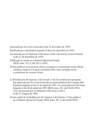 Aprovada per les Corts Generals el dia 31 d’octubre de 1978.
Ratificada per referèndum popular el dia 6 de desembre de 1978.
Sancionada per Sa majestat el Rei Joan Carles I davant les Corts Generals
    el dia 27 de desembre de 1978.
Publicada en català en el Boletín Oficial del Estado
    (BOE núm. 311-3, del 29.12.1978).
El text publicat en la present edició correspon a l’esmentada versió oficial
    catalana, respecte a la qual, tanmateix, han estat corregits errors
    o omissions de caràcter tècnic.

La modificació de l’apartat 2 de l’article 13 de la Constitució espanyola
    fou aprovada per les Corts Generals en sessió plenària del Congrés dels
    Diputats tinguda el dia 22 de juliol de 1992 i en sessió plenària del Senat
    tinguda el dia 30 de juliol de 1992 (BOE núm. 207, del 28.08.1992),
    i fou sancionada per Sa majestat el Rei Joan Carles I
    el dia 27 d’agost de 1992.
El text català de la modificació de l’apartat 2 de l’article 13 fou publicat
    en el Boletín Oficial del Estado (BOE núm. 207-3, del 28.08.1992).
 