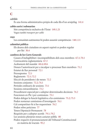 C                     Í nDE x anal ÍTIC DE la Cons TIT u CIó



C
cabildo
   És una forma administrativa pròpia de cada illa d’un arxipèlag 141.4
cables aeris i submarins
   Són competència exclusiva de l’Estat 149.1.21
     Vegeu també transport per cable
caça
   Les comunitats autònomes hi poden assumir competències 148.1.11
calamitat pública
    Els deures dels ciutadans en aquest supòsit es poden regular
        per llei 30.4
cambres de les Corts Generals
   Causes d’inelegibilitat i incompatibilitats dels seus membres 67.1; 70.1
   Convocatòria reglamentària 67.3
   Acabament del mandat 68.4; 69.6
   Donen l’autorització per a inculpar o processar llurs membres 71.2
   Estatut de llur personal 72.1
   Pressupostos 72.1
   Reglaments 72.1; 72.2
   Elecció de presidents i de meses 72.2
   Sessions conjuntes 72.2; 74.1
   Períodes ordinaris de sessions 73.1
   Sessions extraordinàries 73.2
   Procediment especial per a adoptar determinades decisions 74.2
   Funcionen en Ple i per comissions 75.1
   Poden delegar la funció legislativa a les comissions 75.2; 75.3
   Poden nomenar comissions d’investigació 76.1
   Cal comparèixer-hi si ho requereixen 76.2
   Poden rebre peticions 77
   Tenen Diputació Permanent 78
   Requisits per a adoptar acords 79.1; 79.2
   Les sessions plenàries tenen caràcter públic 80
   Poden requerir el pronunciament del Tribunal Constitucional
       en matèria de tractats 95.2

80
 