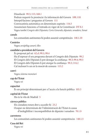 ÍN DE x ANALÍTIC DE LA CONSTITUCI ó                     C

   Dissolució 99.5; 115; 168.1
   Podran requerir la presència i la informació del Govern 109; 110
   Interpel·lacions i preguntes al Govern 111
   Convocatòria automàtica en determinats supòsits 116.5
   Assumeixen funcions a l’entrada en vigor de la Constitució DT 8.1
   Vegeu també Congrés dels Diputats; Corts Generals; diputats; senadors; Senat
canals
   Les comunitats autònomes hi poden assumir competències 148.1.10
Canàries
   Vegeu arxipèlag canari; illes
candidat a president del Govern
   És proposat pel rei 62.d ; 99.1; 99.4
   Ha d’exposar el seu programa davant el Congrés dels Diputats 99.2
   El Congrés dels Diputats li pot denegar la confiança 99.3; 99.4; 99.5
   El Congrés dels Diputats li pot atorgar la confiança 99.3; 114.2
   Cal incloure’n un en la moció de censura 113.2
canvi
   Vegeu sistema monetari
cap de l’Estat
   Vegeu rei
capacitat
   És un principi determinant per a l’accés a la funció pública 103.3
capital de l’Estat
   Ho és la vila de madrid 5
càrrecs públics
   Els ciutadans tenen dret a accedir-hi 23.2
   Ocupar-ne determinats de l’Administració de l’Estat és causa
       d’inelegibilitat i incompatibilitat de diputats i senadors 70.1.b
carreteres
   Les comunitats autònomes hi poden assumir competències 148.1.5
Casa del Rei
   Vegeu rei

                                                                             81
 
