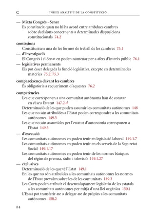 C                   Í nDE x anal ÍTIC DE la Cons TIT u CIó


— mixta Congrés - senat
  Es constitueix quan no hi ha acord entre ambdues cambres
      sobre decisions concernents a determinades disposicions
      constitucionals 74.2
comissions
   Constitueixen una de les formes de treball de les cambres 75.1
— d’investigació
   El Congrés i el Senat en poden nomenar per a afers d’interès públic 76.1
— legislatives permanents
   Els pot ésser delegada la funció legislativa, excepte en determinades
       matèries 75.2; 75.3
compareixença davant les cambres
   És obligatòria a requeriment d’aquestes 76.2
competències
   Les que corresponen a una comunitat autònoma han de constar
       en el seu Estatut 147.2.d
   Determinació de les que poden assumir les comunitats autònomes 148
   Les que no són atribuïdes a l’Estat poden correspondre a les comunitats
       autònomes 149.3
   Les que no són assumides per l’estatut d’autonomia corresponen a
       l’Estat 149.3
— d’execució
   Les comunitats autònomes en poden tenir en legislació laboral 149.1.7
   Les comunitats autònomes en poden tenir en els serveis de la Seguretat
       Social 149.1.17
   Les comunitats autònomes en poden tenir de les normes bàsiques
       del règim de premsa, ràdio i televisió 149.1.27
— exclusives
   Determinació de les que té l’Estat 149.1
   En les que no són atribuïdes a les comunitats autònomes les normes
       de l’Estat prevalen sobre les de les comunitats 149.3
   Les Corts poden atribuir el desenvolupament legislatiu de les estatals
       a les comunitats autònomes per mitjà d’una llei orgànica 150.1
   L’Estat pot transferir-ne o delegar-ne de pròpies a les comunitats
       autònomes 150.2

84
 