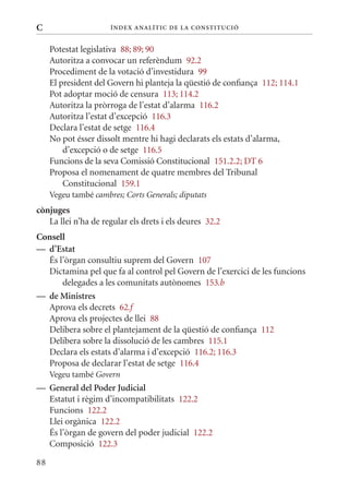 C                     Í nDE x anal ÍTIC DE la Cons TIT u CIó


     Potestat legislativa 88; 89; 90
     Autoritza a convocar un referèndum 92.2
     Procediment de la votació d’investidura 99
     El president del Govern hi planteja la qüestió de confiança 112; 114.1
     Pot adoptar moció de censura 113; 114.2
     Autoritza la pròrroga de l’estat d’alarma 116.2
     Autoritza l’estat d’excepció 116.3
     Declara l’estat de setge 116.4
     No pot ésser dissolt mentre hi hagi declarats els estats d’alarma,
         d’excepció o de setge 116.5
     Funcions de la seva Comissió Constitucional 151.2.2; DT 6
     Proposa el nomenament de quatre membres del Tribunal
         Constitucional 159.1
     Vegeu també cambres; Corts Generals; diputats
cònjuges
   La llei n’ha de regular els drets i els deures 32.2
Consell
— d’Estat
  És l’òrgan consultiu suprem del Govern 107
  Dictamina pel que fa al control pel Govern de l’exercici de les funcions
      delegades a les comunitats autònomes 153.b
— de ministres
  Aprova els decrets 62.f
  Aprova els projectes de llei 88
  Delibera sobre el plantejament de la qüestió de confiança 112
  Delibera sobre la dissolució de les cambres 115.1
  Declara els estats d’alarma i d’excepció 116.2; 116.3
  Proposa de declarar l’estat de setge 116.4
     Vegeu també Govern
— General del Poder judicial
  Estatut i règim d’incompatibilitats 122.2
  Funcions 122.2
  Llei orgànica 122.2
  És l’òrgan de govern del poder judicial 122.2
  Composició 122.3

88
 