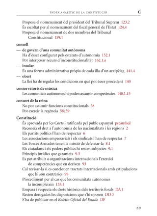 ÍN DE x ANALÍTIC DE LA CONSTITUCI ó                      C

   Proposa el nomenament del president del Tribunal Suprem 123.2
   És escoltat per al nomenament del fiscal general de l’Estat 124.4
   Proposa el nomenament de dos membres del Tribunal
       Constitucional 159.1
consell
— de govern d’una comunitat autònoma
   Ha d’ésser configurat pels estatuts d’autonomia 152.1
   Pot interposar recurs d’inconstitucionalitat 162.1.a
— insular
   És una forma administrativa pròpia de cada illa d’un arxipèlag 141.4
— obert
   La llei ha de regular les condicions en què pot ésser procedent 140
conservatoris de música
   Les comunitats autònomes hi poden assumir competències 148.1.15
consort de la reina
   No pot assumir funcions constitucionals 58
   Pot exercir la regència 58; 59
Constitució
  És aprovada per les Corts i ratificada pel poble espanyol preàmbul
  Reconeix el dret a l’autonomia de les nacionalitats i les regions 2
  Els partits polítics l’han de respectar 6
  Les associacions empresarials i els sindicats l’han de respectar 7
  Les Forces Armades tenen la missió de defensar-la 8.1
  Els ciutadans i els poders públics hi resten subjectes 9.1
  Principis jurídics que garanteix 9.3
  Es pot atribuir a organitzacions internacionals l’exercici
      de competències que en deriven 93
  Cal revisar-la si es conclouen tractats internacionals amb estipulacions
      que hi són contràries 95
  Procediment per al cas que les comunitats autònomes
      la incompleixin 155.1
  Empara i respecta els drets històrics dels territoris forals DA 1
  Resten derogades les disposicions que s’hi oposen DD 3
  S’ha de publicar en el Boletín Oficial del Estado DF

                                                                          89
 