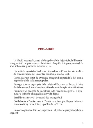 PrEàmbul


    La Nació espanyola, amb el desig d’establir la justícia, la llibertat i
la seguretat i de promoure el bé de tots els qui la integren, en ús de la
seva sobirania, proclama la voluntat de:
   Garantir la convivència democràtica dins la Constitució i les lleis
   de conformitat amb un ordre econòmic i social just.
   Consolidar un Estat de Dret que asseguri l’imperi de la llei com a
   expressió de la voluntat popular.
   Protegir tots els espanyols i els pobles d’Espanya en l’exercici dels
   drets humans, les seves cultures i tradicions, llengües i institucions.
   Promoure el progrés de la cultura i de l’economia per tal d’asse-
   gurar a tothom una qualitat de vida digna.
   Establir una societat democràtica avançada, i
   Col·laborar a l’enfortiment d’unes relacions pacífiques i de coo-
   peració eficaç entre tots els pobles de la Terra.

   En conseqüència, les Corts aproven i el poble espanyol ratifica la
següent


                                                                         9
 