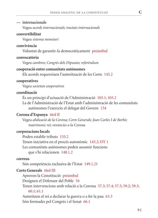 ÍN DE x ANALÍTIC DE LA CONSTITUCI ó                    C

— internacionals
   Vegeu acords internacionals; tractats internacionals
convertibilitat
   Vegeu sistema monetari
convivència
   Voluntat de garantir-la democràticament preàmbul
convocatòria
   Vegeu cambres; Congrés dels Diputats; referèndum
cooperació entre comunitats autònomes
   Els acords requereixen l’autorització de les Corts 145.2
cooperatives
   Vegeu societats cooperatives
coordinació
   És un principi d’actuació de l’Administració 103.1; 103.2
   La de l’Administració de l’Estat amb l’administració de les comunitats
       autònomes l’exerceix el delegat del Govern 154
Corona d’Espanya títol II
   Vegeu abdicació de la Corona; Corts Generals; Joan Carles I de Borbó;
      matrimoni; rei; renúncies a la Corona
corporacions locals
   Poden establir tributs 133.2
   Tenen iniciativa en el procés autonòmic 143.2; DT 1
   Les comunitats autònomes poden assumir funcions
       que s’hi relacionen 148.1.2
correus
   Són competència exclusiva de l’Estat 149.1.21
Corts Generals títol III
   Aproven la Constitució preàmbul
   Designen el Defensor del Poble 54
   Tenen intervencions amb relació a la Corona 57.3; 57.4; 57.5; 59.2; 59.3;
      60.1; 61.1
   Autoritzen el rei a declarar la guerra o a fer la pau 63.3
   Són formades pel Congrés i el Senat 66.1

                                                                           91
 