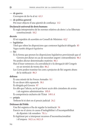 D                      Í nDE x anal ÍTIC DE la Cons TIT u CIó


— de guerra
  Correspon de fer-la al rei 63.3
— de política general
  Pot ésser objecte d’una qüestió de confiança 112
Declaració universal de drets humans
   És regla interpretativa de les normes relatives als drets i a les llibertats
       constitucionals 10.2
decrets
   El rei expedeix els acordats en Consell de ministres 62.f
— legislatius
   Títol que reben les disposicions que contenen legislació delegada 85
     Vegeu també delegació legislativa
— llei
  És la forma que prenen les disposicions legislatives provisionals que el
       Govern pot dictar en cas de necessitat urgent i extraordinària 86.1
  No poden afectar determinades matèries 86.1
  Han d’ésser sotmesos a la convalidació o la derogació del Congrés
       en un termini de trenta dies 86.2
  Les Corts poden tramitar-los com a projectes de llei urgents abans
       de la ratificació 86.3
defensa
   És una missió de les Forces Armades 8.1
   És un deure dels espanyols 30.1
   És dirigida pel Govern 97
   En allò que l’afecta, no hi pot haver accés dels ciutadans als arxius
       i als registres administratius 105.b
   És competència exclusiva de l’Estat 149.1.4
— pròpia
   Tothom hi té dret en el procés judicial 24.2
Defensor del Poble
   Una llei orgànica n’ha de regular la institució 54
   Exercir-ne el càrrec és causa d’inelegibilitat i d’incompatibilitat
       de diputats i de senadors 70.1.c
   És legitimat per a interposar recursos d’inconstitucionalitat
       i d’empara 162.1.a ; 162.1.b

94
 