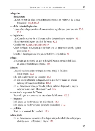 ÍN DE x ANALÍTIC DE LA CONSTITUCI ó                       D

delegació
— de facultats
   L’Estat en pot fer a les comunitats autònomes en matèries de la seva
       titularitat 150.2; 153.b
— de la potestat legislativa
   Les cambres la poden fer a les comissions legislatives permanents 75.2;
       75.3
— legislativa
   Les Corts la poden fer al Govern sobre determinades matèries 82.1
   S’ha de fer mitjançant una llei de bases 82.2
   Condicions 82.3; 82.4; 82.5; 82.6; 83
   quan és vigent el Govern pot oposar-se a les propostes que hi siguin
       contràries 84
   Se’n fa el desplegament mitjançant decrets legislatius 85
delegat
   El Govern en nomena un per a dirigir l’Administració de l’Estat
       en una comunitat autònoma 154
delictes
    Les associacions que en tinguin com a mitjà o finalitat
        són il·legals 22.2
    S’hi aplica el principi de legalitat 25.1
    En allò que n’afecta la indagació, no hi pot haver accés als arxius
        i als registres administratius 105.b
    En les funcions d’indagar-los, la policia judicial depèn dels jutges,
        dels tribunals i del ministeri Fiscal 126
— contra la seguretat de l’Estat
    Requisits per a acusar-ne els membres del Govern 102.2
— flagrants
    Són causa de poder entrar en el domicili 18.2
    Són causa de poder detenir diputats o senadors 71.2
— polítics
    Resten exclosos de l’extradició 13.3
delinqüents
    En les funcions de descobrir-los, la policia judicial depèn dels jutges,
       els tribunals i el ministeri Fiscal 126

                                                                               95
 