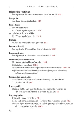 D                     Í nDE x anal ÍTIC DE la Cons TIT u CIó


dependència jeràrquica
   És un principi de funcionament del ministeri Fiscal 124.2
derogació
   Se’n fa de determinades lleis DD
desafectació
— de béns comunals
   Ha d’ésser regulada per llei 132.1
— de béns de domini públic
   Ha d’ésser regulada per llei 132.1
descans
   Els poders públics l’han de garantir 40.2
descentralització
   És un principi d’actuació de l’Administració 103.1
desconcentració
   És un principi d’actuació de l’Administració 103.1
desenvolupament econòmic
   Els poders públics l’han d’atendre 130.1
   L’Estat el pot planificar 131.1
   Les comunitats autònomes hi poden assumir competències 148.1.13
     Vegeu també activitat econòmica; economia; planificació econòmica;
        política econòmica nacional
desequilibris econòmics
   Un fons de compensació es destina a corregir els de caràcter
      interterritorial 158.2
desocupació
   El règim públic de Seguretat Social ha de garantir l’assistència
       i les prestacions socials suficients en aquest cas 41
despesa pública
   Tothom hi ha de contribuir 31.1
   Ha de realitzar una assignació equitativa dels recursos públics 31.2
   El Govern pot presentar projectes de llei que augmentin les aprovades
       als pressupostos generals 134.5

96
 