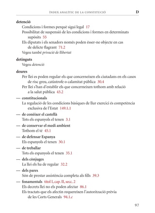 ÍN DE x ANALÍTIC DE LA CONSTITUCI ó                       D

detenció
   Condicions i formes perquè sigui legal 17
   Possibilitat de suspensió de les condicions i formes en determinats
       supòsits 55
   Els diputats i els senadors només poden ésser-ne objecte en cas
       de delicte flagrant 71.2
   Vegeu també privació de llibertat
detinguts
   Vegeu detenció
deures
   Per llei es poden regular els que concerneixen els ciutadans en els casos
       de risc greu, catàstrofe o calamitat pública 30.4
   Per llei s’han d’establir els que concerneixen tothom amb relació
       a la salut pública 43.2
— constitucionals
   La regulació de les condicions bàsiques de llur exercici és competència
       exclusiva de l’Estat 149.1.1
— de conèixer el castellà
   Tots els espanyols el tenen 3.1
— de conservar el medi ambient
   Tothom el té 45.1
— de defensar Espanya
   Els espanyols el tenen 30.1
— de treballar
   Tots els espanyols el tenen 35.1
— dels cònjuges
   La llei els ha de regular 32.2
— dels pares
   Són de prestar assistència completa als fills 39.3
— fonamentals títol I, cap. II, secc. 2
   Els decrets llei no els poden afectar 86.1
   Els tractats que els afectin requereixen l’autorització prèvia
       de les Corts Generals 94.1.c

                                                                           97
 