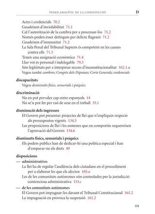 ÍN DE x ANALÍTIC DE LA CONSTITUCI ó                    D

   Actes i credencials 70.2
   Gaudeixen d’inviolabilitat 71.1
   Cal l’autorització de la cambra per a processar-los 71.2
   Només poden ésser detinguts per delicte flagrant 71.2
   Gaudeixen d’immunitat 71.2
   La Sala Penal del Tribunal Suprem és competent en les causes
      contra ells 71.3
   Tenen una assignació econòmica 71.4
   Llur vot és personal i indelegable 79.3
   Són legitimats per a interposar recurs d’inconstitucionalitat 162.1.a
   Vegeu també cambres; Congrés dels Diputats; Corts Generals; credencials
discapacitats
   Vegeu disminuïts físics, sensorials i psíquics
discriminació
    No en pot prevaler cap entre espanyols 14
    No se’n pot fer per raó de sexe en el treball 35.1
disminució dels ingressos
   El Govern pot presentar projectes de llei que n’impliquin respecte
       als pressupostos vigents 134.5
   Les proposicions de llei i les esmenes que en comportin requereixen
       l’aprovació del Govern 134.6
disminuïts físics, sensorials i psíquics
   Els poders públics han de dedicar-hi una política especial i han
       d’emparar-ne els drets 49
disposicions
— administratives
   La llei ha de regular l’audiència dels ciutadans en el procediment
       per a elaborar les que els afecten 105.a
   Les de les comunitats autònomes són controlades per la jurisdicció
       contenciosa administrativa 153.c
— de les comunitats autònomes
   El Govern pot impugnar-les davant el Tribunal Constitucional 161.2
   La impugnació en provoca la suspensió 161.2

                                                                             99
 