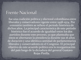 Frente Nacional     fue una coalición política y electoral colombiana entre liberales y conservadores vigente entre 1958-1974. Por extensión también se refiere el periodo histórico de dichos años. La principal característica de este periodo histórico fue el acuerdo de igualdad entre los dos partidos durante este proceso, ya que planteaba que estos se alternaran la presidencia durante sus 16 años de duración y una idéntica cantidad de parlamentarios liberales y conservadores en el Congreso. El principal objetivo de este acuerdo político era la reorganización del país luego de la dictadura del general Gustavo Rojas Pinilla.