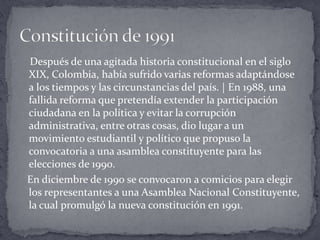     Después de una agitada historia constitucional en el siglo XIX, Colombia, había sufrido varias reformas adaptándose a los tiempos y las circunstancias del país. | En 1988, una fallida reforma que pretendía extender la participación ciudadana en la política y evitar la corrupción administrativa, entre otras cosas, dio lugar a un movimiento estudiantil y político que propuso la convocatoria a una asamblea constituyente para las elecciones de 1990.   En diciembre de 1990 se convocaron a comicios para elegir los representantes a una Asamblea Nacional Constituyente, la cual promulgó la nueva constitución en 1991.Constitución de 1991