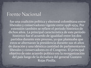 fue una coalición política y electoral colombiana entre
liberales y conservadores vigente entre 1958-1974. Por
extensión también se refiere el periodo histórico de
dichos años. La principal característica de este periodo
histórico fue el acuerdo de igualdad entre los dos
partidos durante este proceso, ya que planteaba que
estos se alternaran la presidencia durante sus 16 años
de duración y una idéntica cantidad de parlamentarios
liberales y conservadores en el Congreso. El principal
objetivo de este acuerdo político era la reorganización
del país luego de la dictadura del general Gustavo
Rojas Pinilla.
 