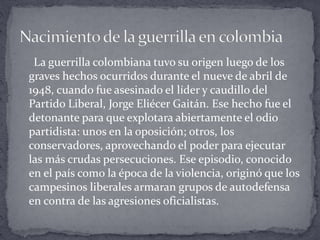 La guerrilla colombiana tuvo su origen luego de los
graves hechos ocurridos durante el nueve de abril de
1948, cuando fue asesinado el líder y caudillo del
Partido Liberal, Jorge Eliécer Gaitán. Ese hecho fue el
detonante para que explotara abiertamente el odio
partidista: unos en la oposición; otros, los
conservadores, aprovechando el poder para ejecutar
las más crudas persecuciones. Ese episodio, conocido
en el país como la época de la violencia, originó que los
campesinos liberales armaran grupos de autodefensa
en contra de las agresiones oficialistas.
 