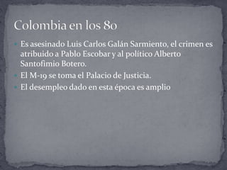  Es asesinado Luis Carlos Galán Sarmiento, el crimen es
atribuido a Pablo Escobar y al político Alberto
Santofimio Botero.
 El M-19 se toma el Palacio de Justicia.
 El desempleo dado en esta época es amplio
 