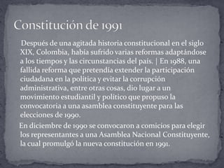 Después de una agitada historia constitucional en el siglo
XIX, Colombia, había sufrido varias reformas adaptándose
a los tiempos y las circunstancias del país. | En 1988, una
fallida reforma que pretendía extender la participación
ciudadana en la política y evitar la corrupción
administrativa, entre otras cosas, dio lugar a un
movimiento estudiantil y político que propuso la
convocatoria a una asamblea constituyente para las
elecciones de 1990.
En diciembre de 1990 se convocaron a comicios para elegir
los representantes a una Asamblea Nacional Constituyente,
la cual promulgó la nueva constitución en 1991.
 