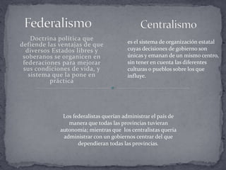 Doctrina política que
defiende las ventajas de que
diversos Estados libres y
soberanos se organicen en
federaciones para mejorar
sus condiciones de vida, y
sistema que la pone en
práctica
es el sistema de organización estatal
cuyas decisiones de gobierno son
únicas y emanan de un mismo centro,
sin tener en cuenta las diferentes
culturas o pueblos sobre los que
influye.
Los federalistas querían administrar el país de
manera que todas las provincias tuvieran
autonomía; mientras que los centralistas quería
administrar con un gobiernos centrar del que
dependieran todas las provincias.
 