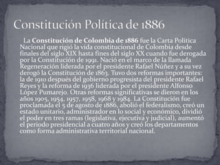 La Constitución de Colombia de 1886 fue la Carta Política
Nacional que rigió la vida constitucional de Colombia desde
finales del siglo XIX hasta fines del siglo XX cuando fue derogada
por la Constitución de 1991. Nació en el marco de la llamada
Regeneración liderada por el presidente Rafael Núñez y a su vez
derogó la Constitución de 1863. Tuvo dos reformas importantes:
la de 1910 después del gobierno progresista del presidente Rafael
Reyes y la reforma de 1936 liderada por el presidente Alfonso
López Pumarejo. Otras reformas significativas se dieron en los
años 1905, 1954, 1957, 1958, 1968 y 1984. La Constitución fue
proclamada el 5 de agosto de 1886, abolió el federalismo, creó un
estado unitario, administrador en lo social y económico, dividió
el poder en tres ramas (legislativa, ejecutiva y judicial), aumentó
el periodo presidencial a cuatro años y creó los departamentos
como forma administrativa territorial nacional.
 