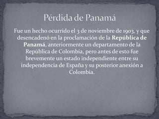 Fue un hecho ocurrido el 3 de noviembre de 1903, y que
desencadenó en la proclamación de la República de
Panamá, anteriormente un departamento de la
República de Colombia, pero antes de esto fue
brevemente un estado independiente entre su
independencia de España y su posterior anexión a
Colombia.
 