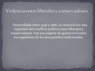 Desarrollada entre 1946 y 1966, la violencia fue una
expresión del conflicto político entre liberales y
conservadores. Fue una especie de guerra civil entre
los seguidores de los dos partidos tradicionales.
 