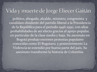  político, abogado, alcalde, ministro, congresista y
candidato disidente del partido liberal a la Presidencia
de la República para el periodo 1946-1950, con altas
probabilidades de ser electo gracias al apoyo popular,
en particular de la clase media y baja. Su asesinato en
Bogotá produjo enormes protestas populares
conocidas como El Bogotazo, y posteriormente La
Violencia se extendió por buena parte del país. Su
asesinato transformó la historia de Colombia.
 
