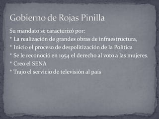 Su mandato se caracterizó por:
* La realización de grandes obras de infraestructura,
* Inicio el proceso de despolitización de la Política
* Se le reconoció en 1954 el derecho al voto a las mujeres.
* Creo el SENA
* Trajo el servicio de televisión al país
 